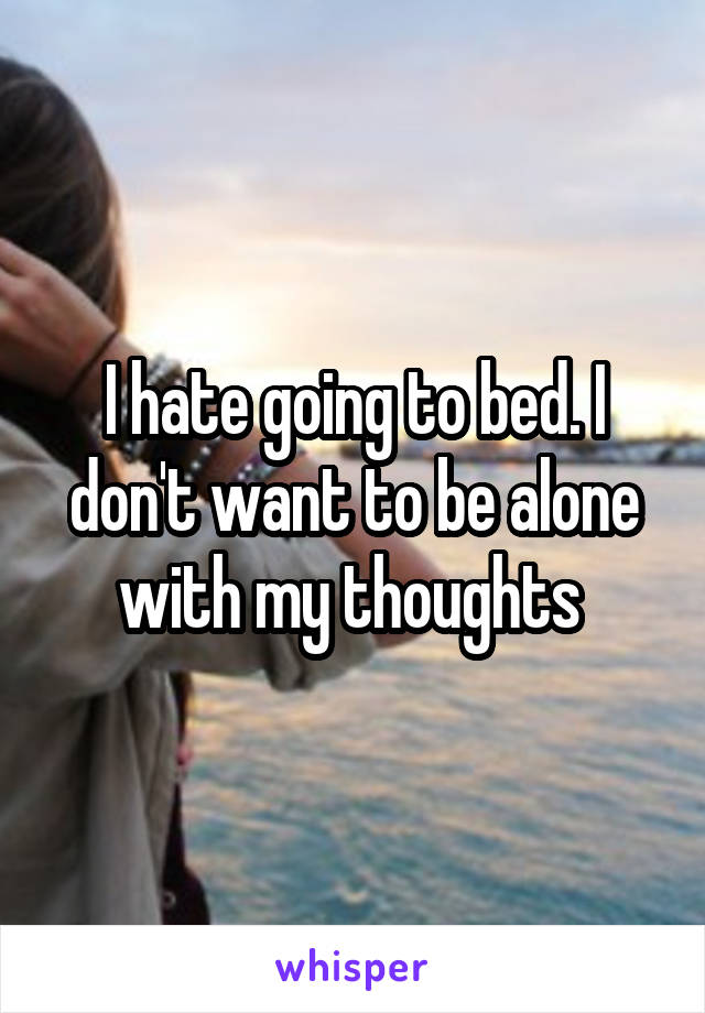 I hate going to bed. I don't want to be alone with my thoughts 