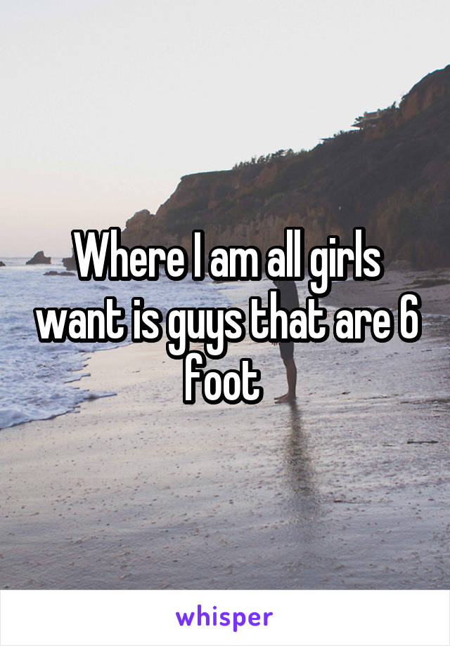 Where I am all girls want is guys that are 6 foot 