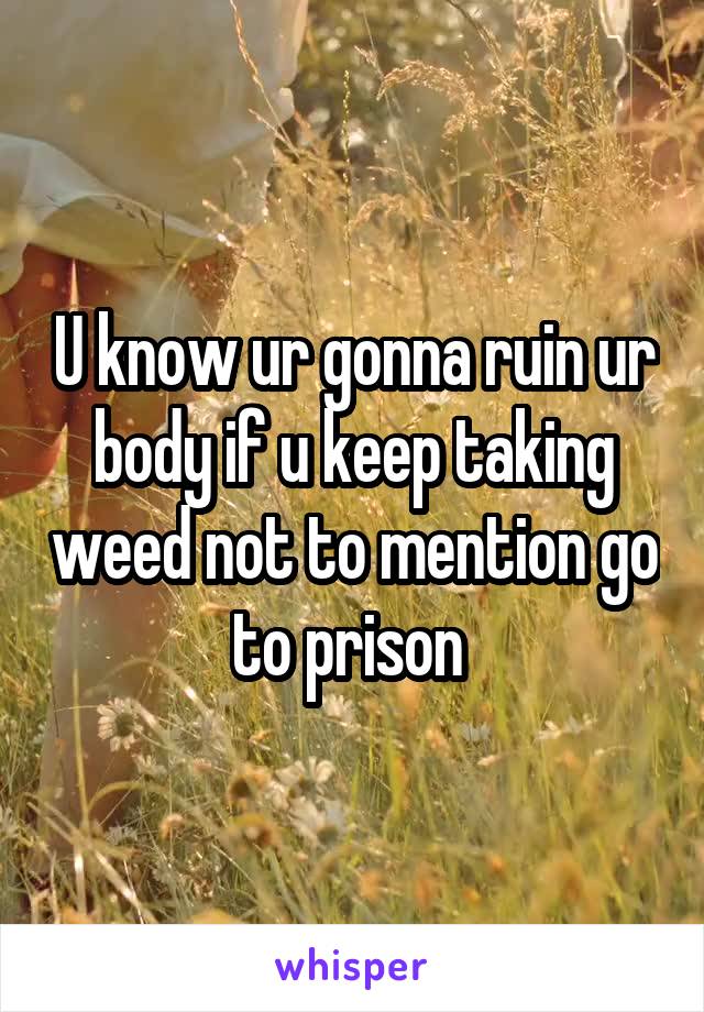 U know ur gonna ruin ur body if u keep taking weed not to mention go to prison 