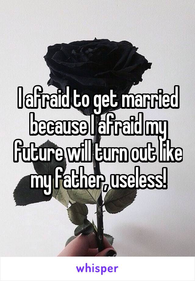 I afraid to get married because I afraid my future will turn out like my father, useless!