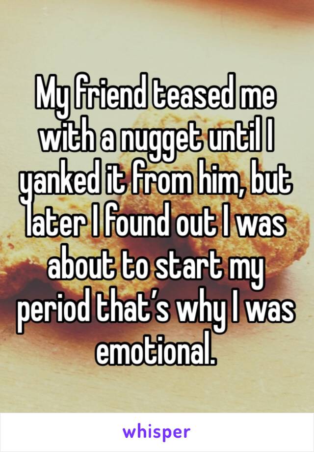 My friend teased me with a nugget until I yanked it from him, but later I found out I was about to start my period that’s why I was emotional. 