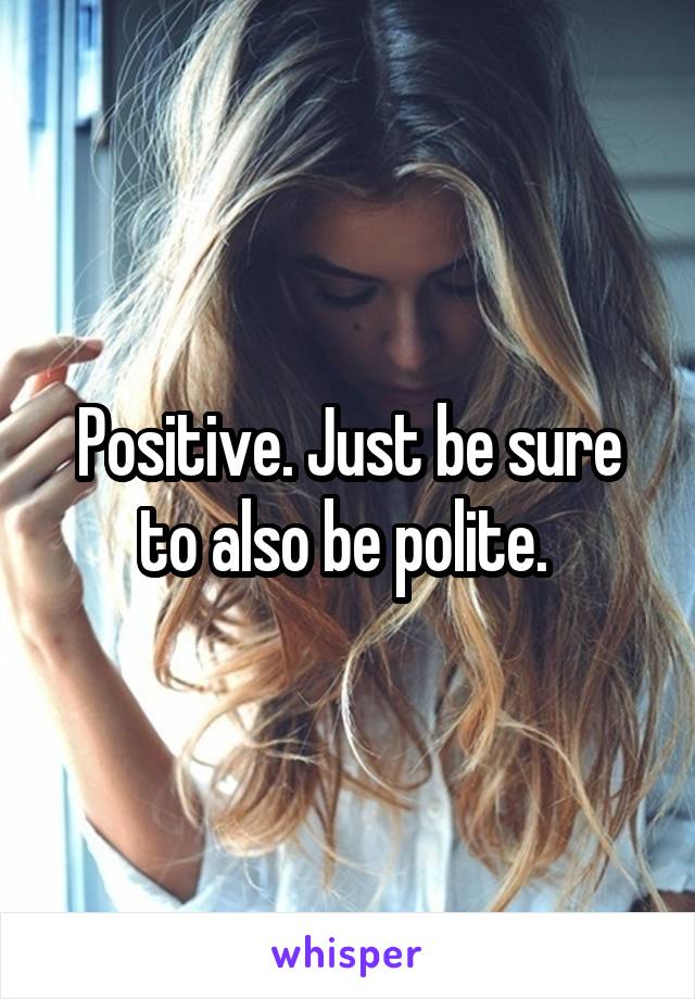Positive. Just be sure to also be polite. 