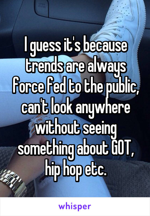 I guess it's because trends are always force fed to the public, can't look anywhere without seeing something about GOT, hip hop etc.