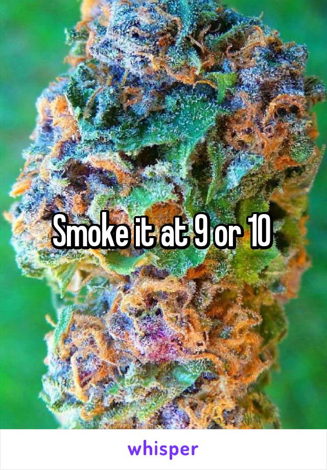 Smoke it at 9 or 10 