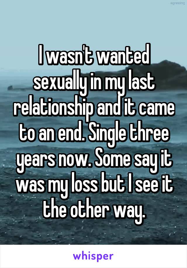 I wasn't wanted sexually in my last relationship and it came to an end. Single three years now. Some say it was my loss but I see it the other way.