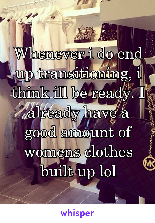 Whenever i do end up transitioning, i think ill be ready. I already have a good amount of womens clothes built up lol
