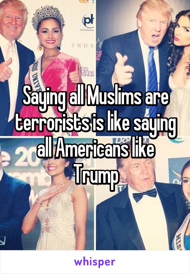 Saying all Muslims are terrorists is like saying all Americans like Trump