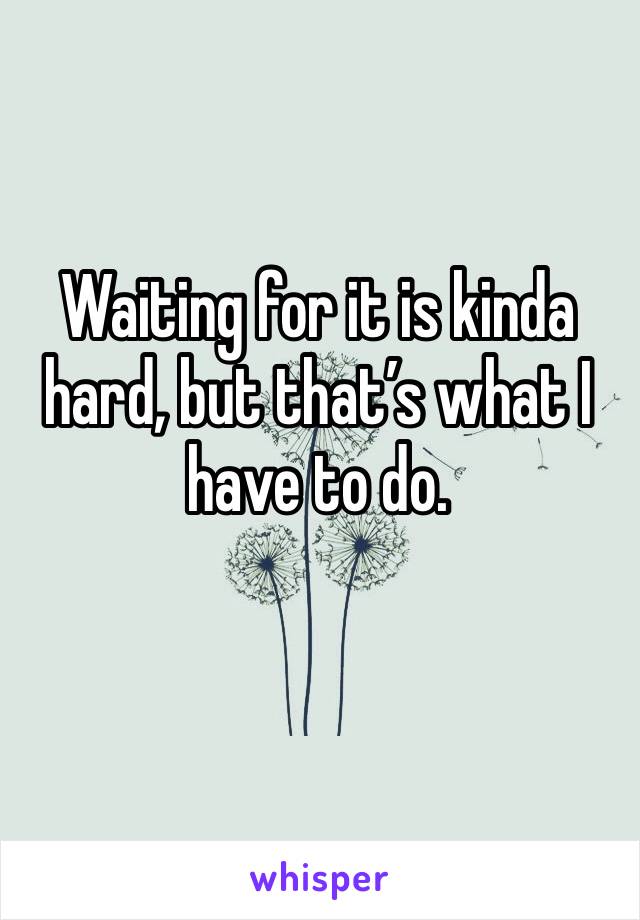 Waiting for it is kinda hard, but that’s what I have to do.