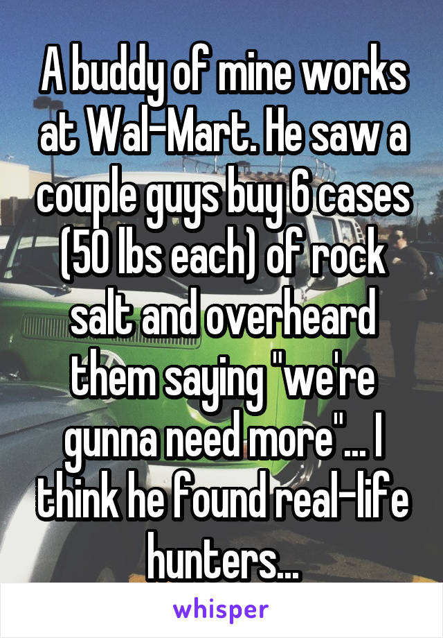 A buddy of mine works at Wal-Mart. He saw a couple guys buy 6 cases (50 lbs each) of rock salt and overheard them saying "we're gunna need more"... I think he found real-life hunters...
