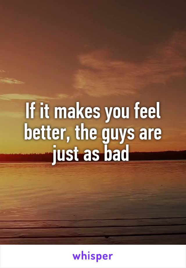 If it makes you feel better, the guys are just as bad 