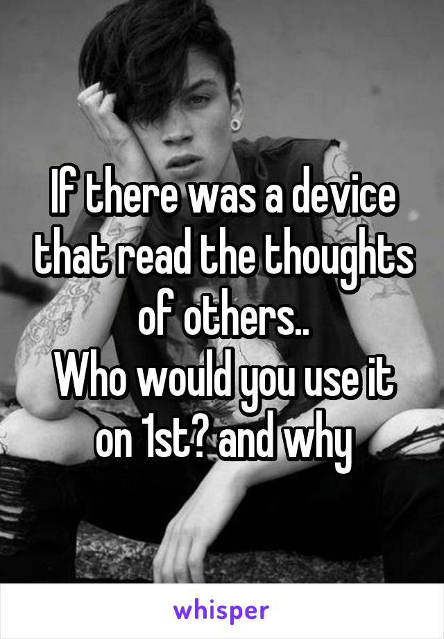 If there was a device that read the thoughts of others..
Who would you use it on 1st? and why
