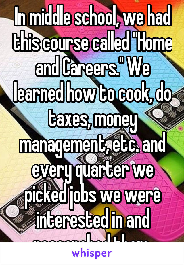 In middle school, we had this course called "Home and Careers." We learned how to cook, do taxes, money management, etc. and every quarter we picked jobs we were interested in and researched them.
