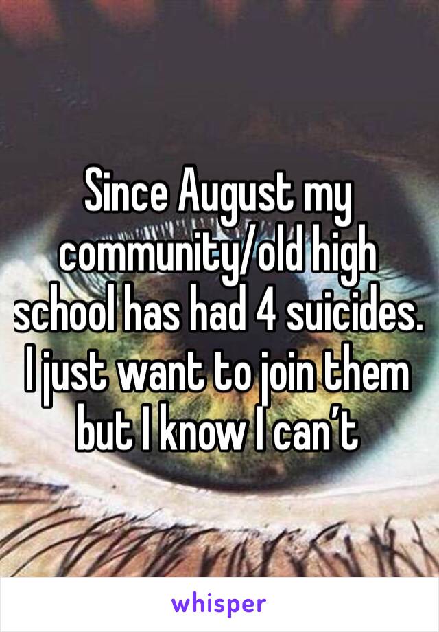 Since August my community/old high school has had 4 suicides. 
I just want to join them but I know I can’t 