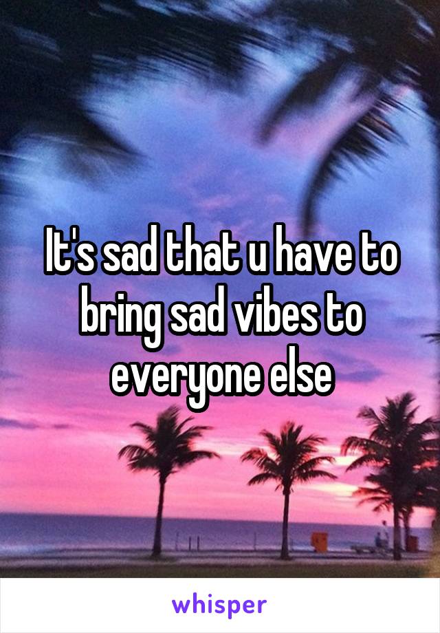 It's sad that u have to bring sad vibes to everyone else