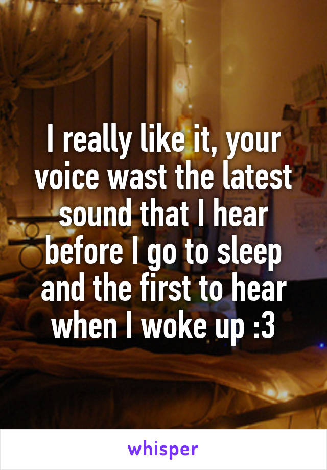 I really like it, your voice wast the latest sound that I hear before I go to sleep and the first to hear when I woke up :3