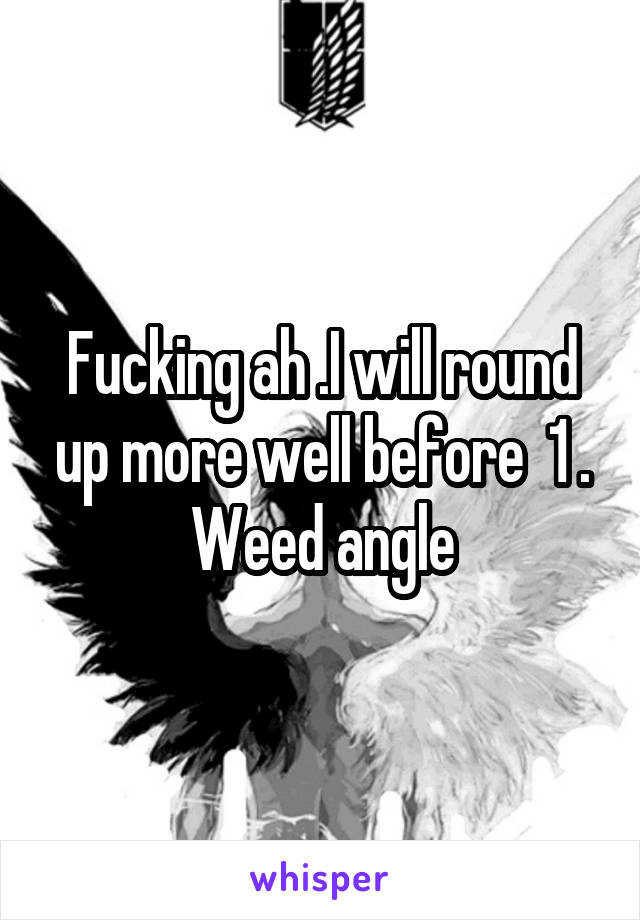 Fucking ah .I will round up more well before  1 . Weed angle