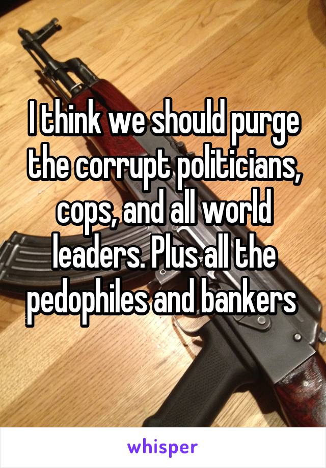 I think we should purge the corrupt politicians, cops, and all world leaders. Plus all the pedophiles and bankers 
