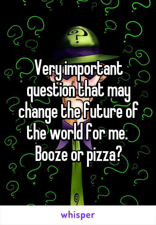 Very important question that may change the future of the world for me.  Booze or pizza?
