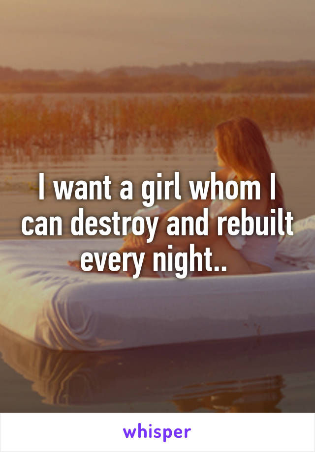 I want a girl whom I can destroy and rebuilt every night.. 