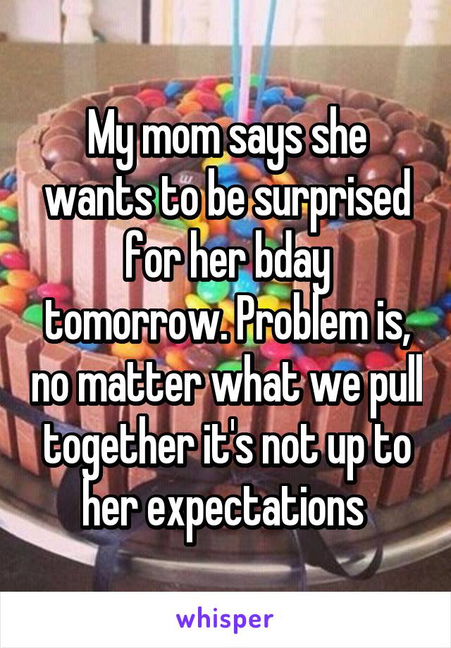 My mom says she wants to be surprised for her bday tomorrow. Problem is, no matter what we pull together it's not up to her expectations 