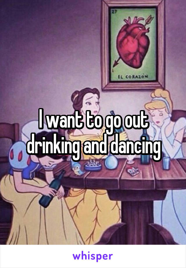 I want to go out drinking and dancing