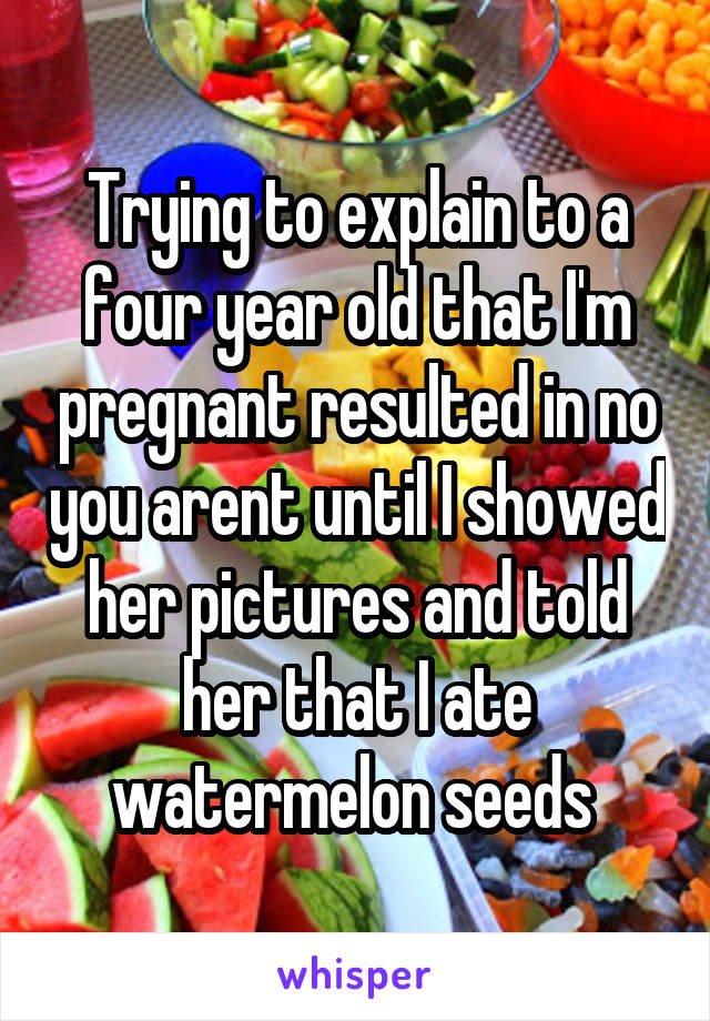 Trying to explain to a four year old that I'm pregnant resulted in no you arent until I showed her pictures and told her that I ate watermelon seeds 