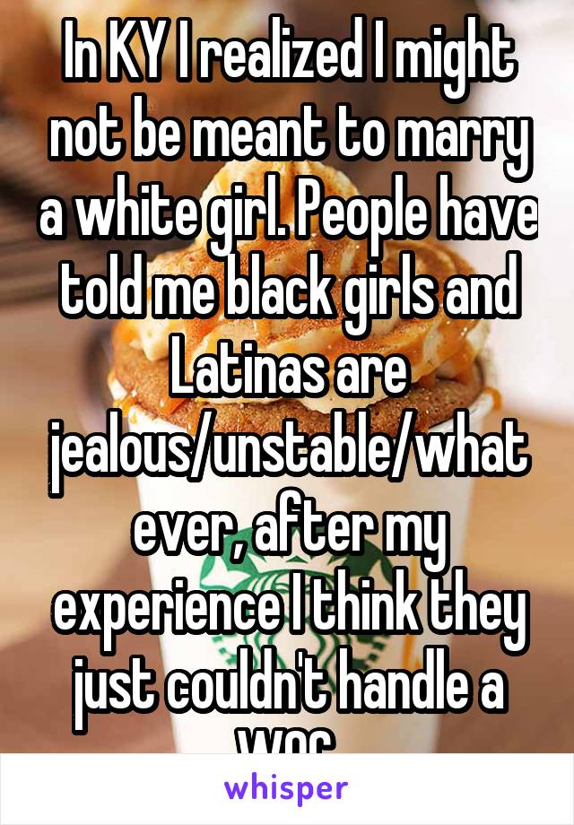 In KY I realized I might not be meant to marry a white girl. People have told me black girls and Latinas are jealous/unstable/whatever, after my experience I think they just couldn't handle a WOC.