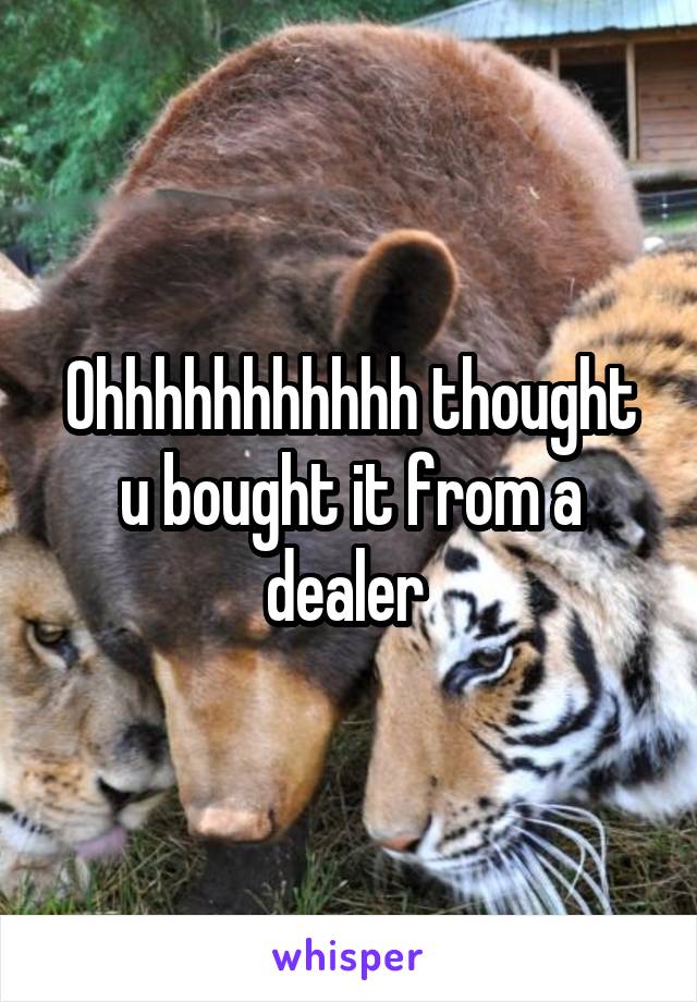 Ohhhhhhhhhhh thought u bought it from a dealer 