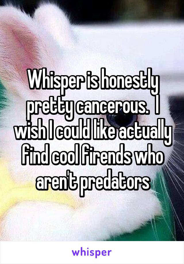 Whisper is honestly pretty cancerous.  I wish I could like actually find cool firends who aren't predators