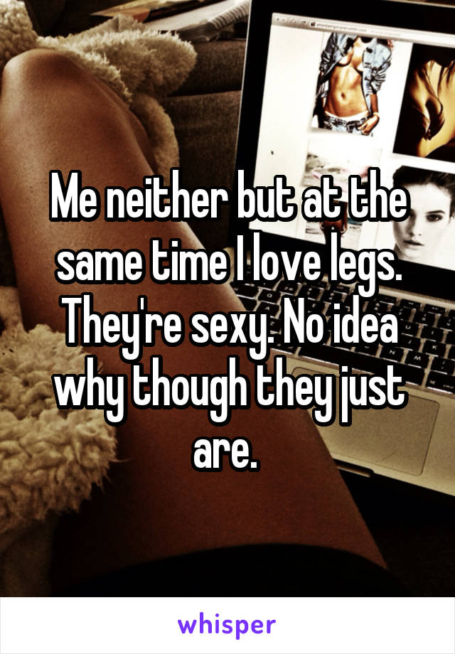 Me neither but at the same time I love legs. They're sexy. No idea why though they just are. 