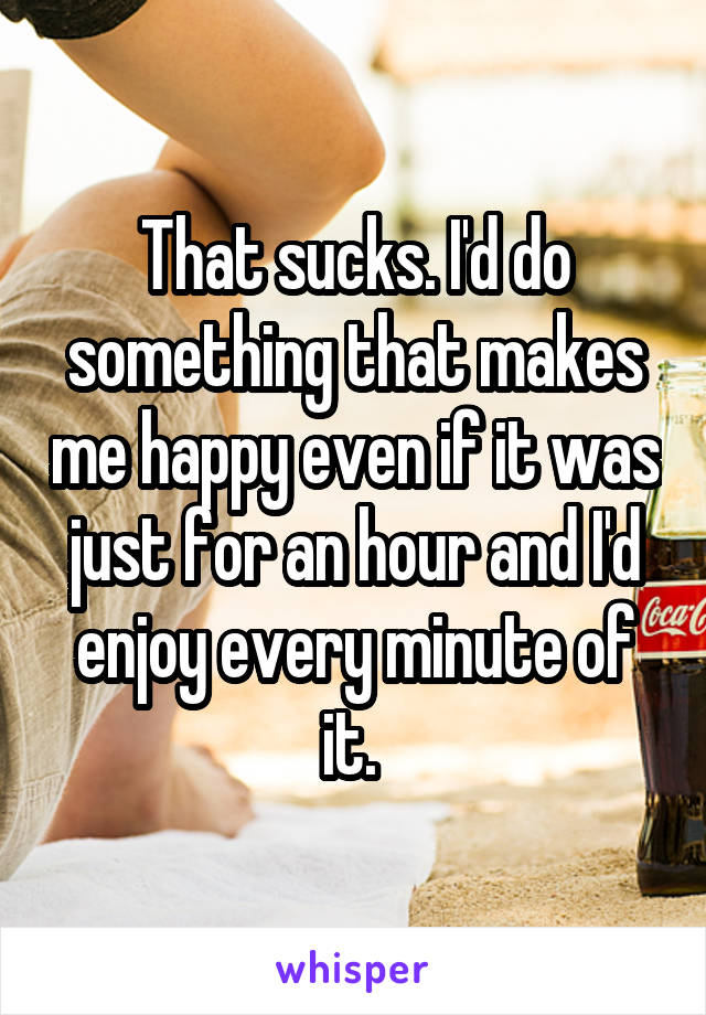 That sucks. I'd do something that makes me happy even if it was just for an hour and I'd enjoy every minute of it. 