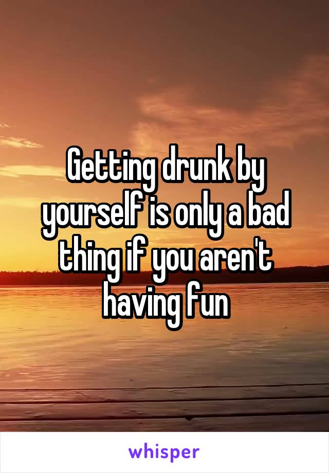 Getting drunk by yourself is only a bad thing if you aren't having fun