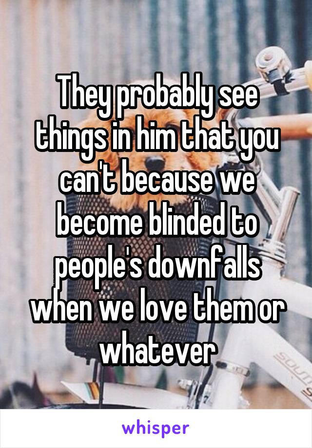 They probably see things in him that you can't because we become blinded to people's downfalls when we love them or whatever