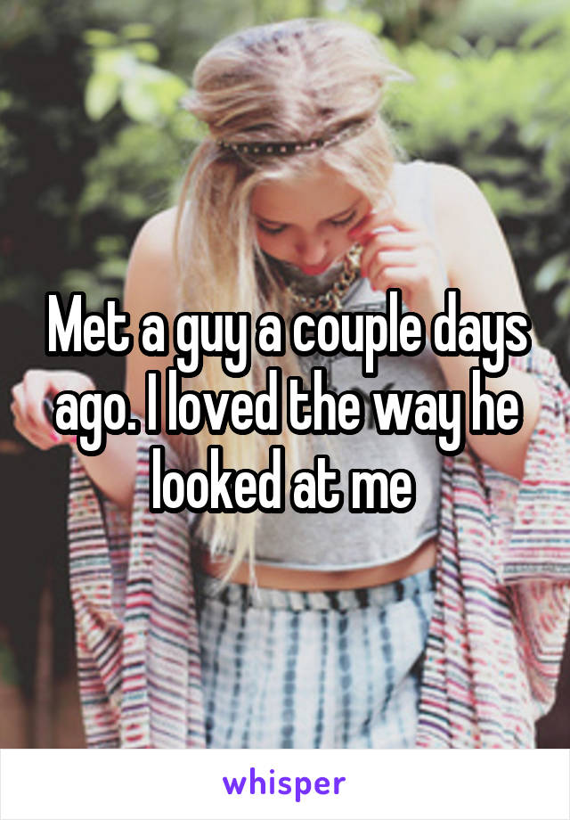 Met a guy a couple days ago. I loved the way he looked at me 