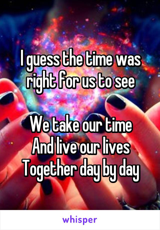 I guess the time was right for us to see

We take our time
And live our lives
Together day by day