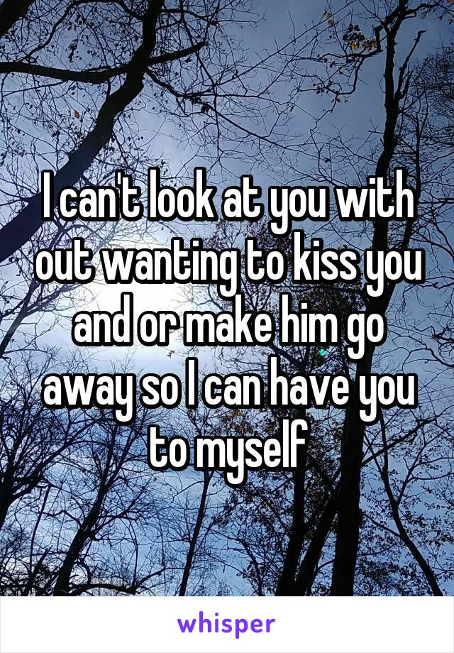 I can't look at you with out wanting to kiss you and or make him go away so I can have you to myself