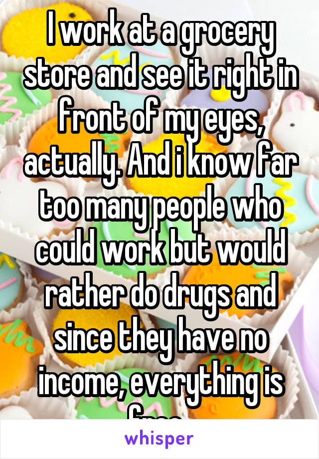 I work at a grocery store and see it right in front of my eyes, actually. And i know far too many people who could work but would rather do drugs and since they have no income, everything is free. 