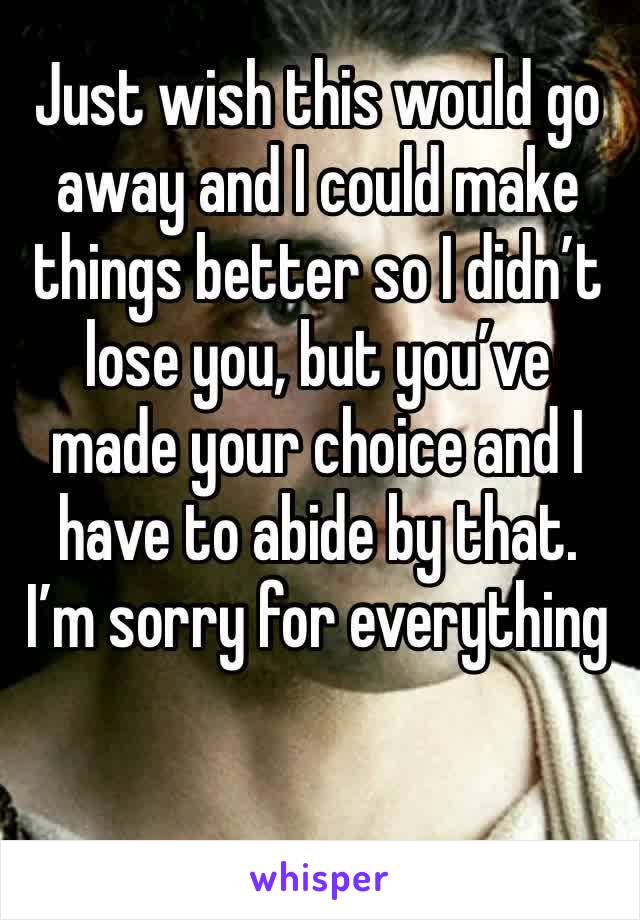 Just wish this would go away and I could make things better so I didn’t lose you, but you’ve made your choice and I have to abide by that. I’m sorry for everything 