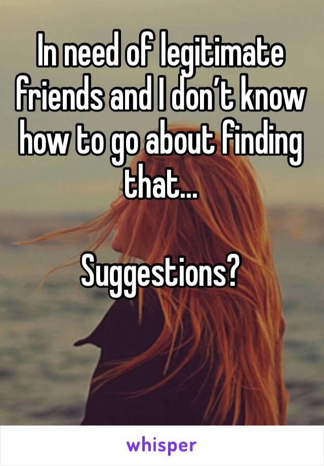 In need of legitimate friends and I don’t know how to go about finding that...

Suggestions?