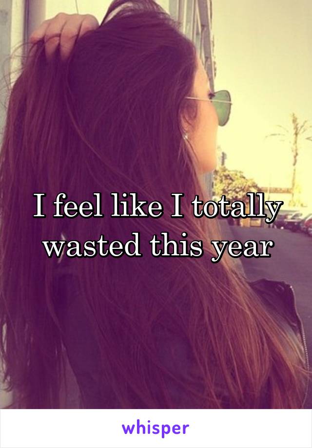 I feel like I totally wasted this year