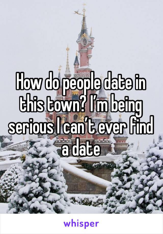 How do people date in this town? I’m being serious I can’t ever find a date 