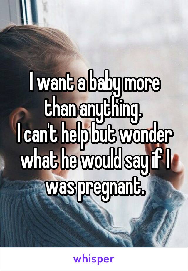 I want a baby more than anything. 
I can't help but wonder what he would say if I was pregnant.