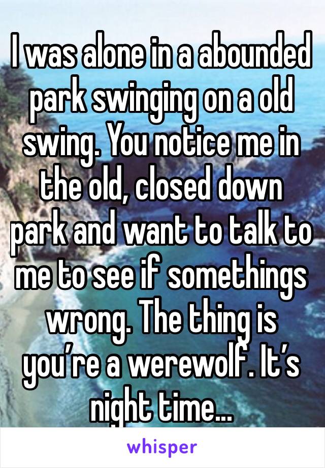 I was alone in a abounded park swinging on a old swing. You notice me in the old, closed down park and want to talk to me to see if somethings wrong. The thing is you’re a werewolf. It’s night time...