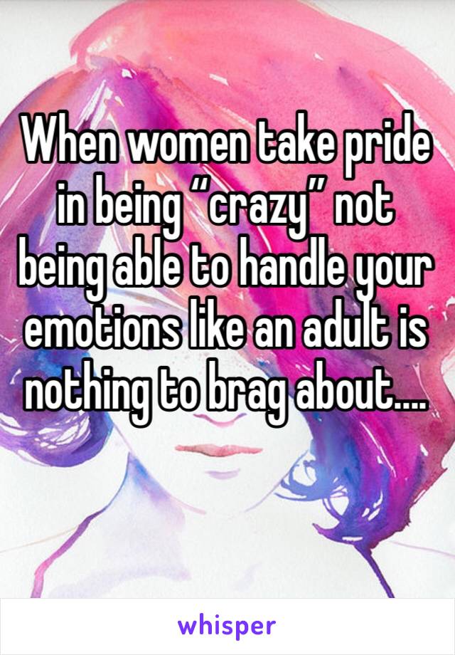 When women take pride in being “crazy” not being able to handle your emotions like an adult is nothing to brag about....