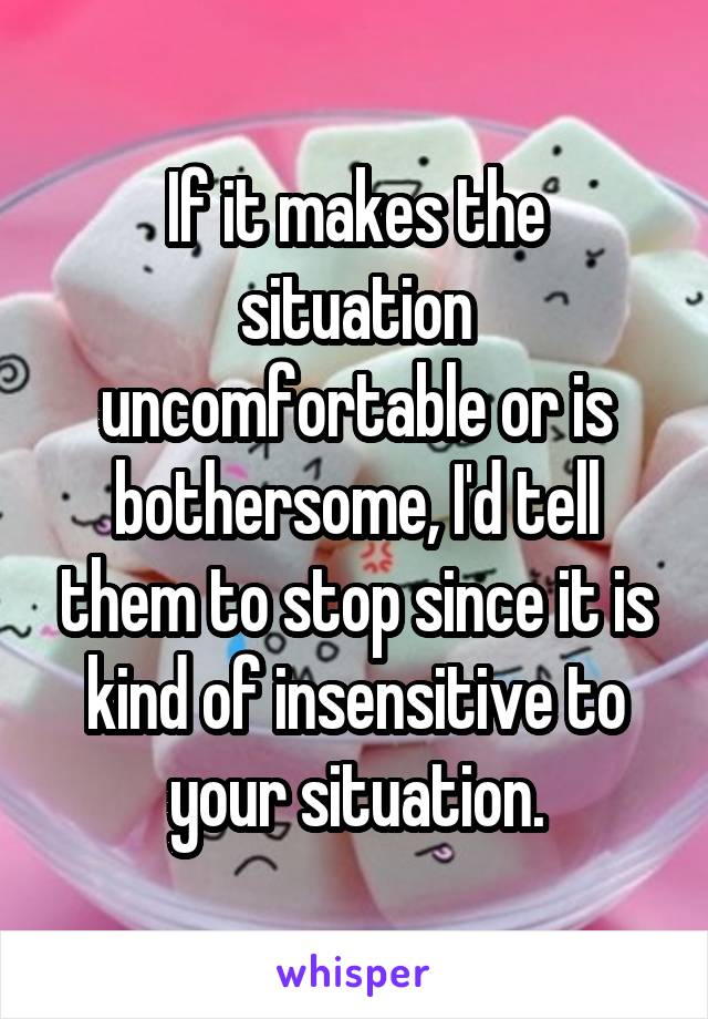 If it makes the situation uncomfortable or is bothersome, I'd tell them to stop since it is kind of insensitive to your situation.