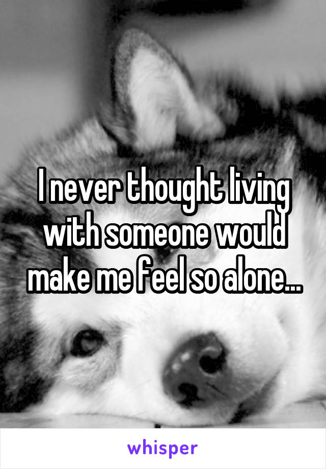 I never thought living with someone would make me feel so alone...