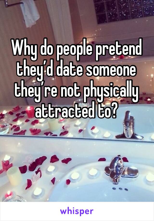 Why do people pretend they’d date someone they’re not physically attracted to? 