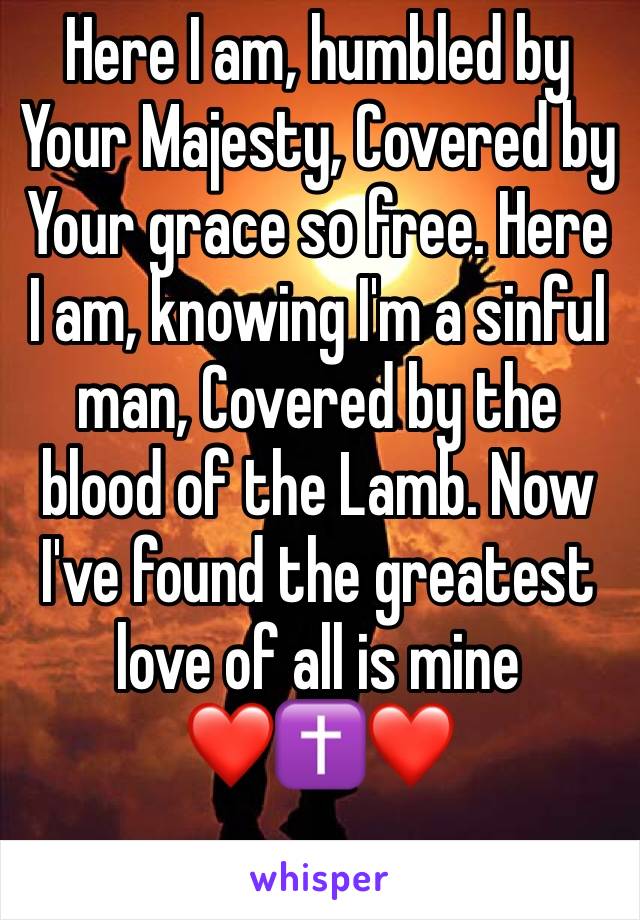 Here I am, humbled by Your Majesty, Covered by Your grace so free. Here I am, knowing I'm a sinful man, Covered by the blood of the Lamb. Now I've found the greatest love of all is mine 
❤️✝️❤️