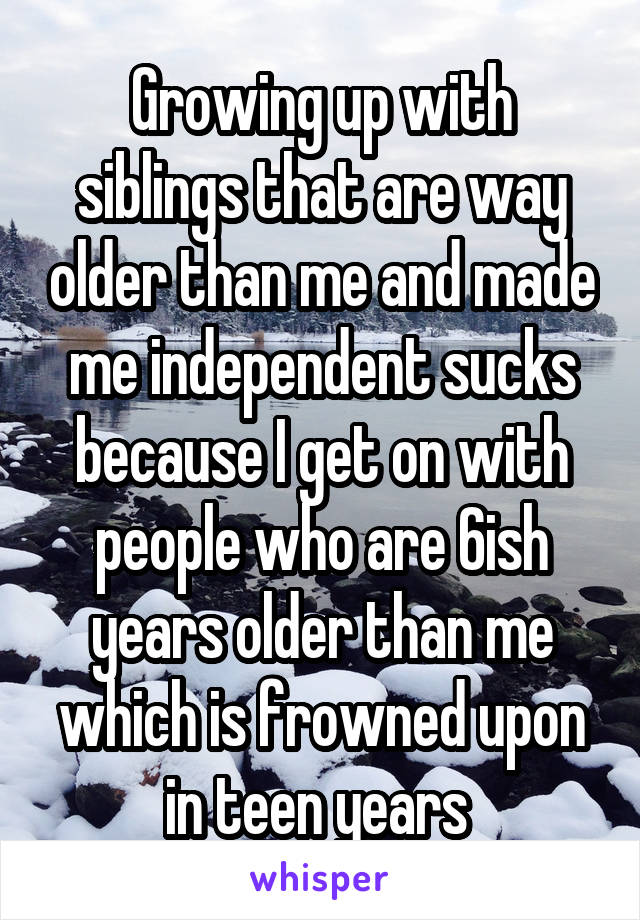 Growing up with siblings that are way older than me and made me independent sucks because I get on with people who are 6ish years older than me which is frowned upon in teen years 
