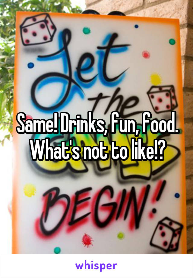 Same! Drinks, fun, food. What's not to like!?